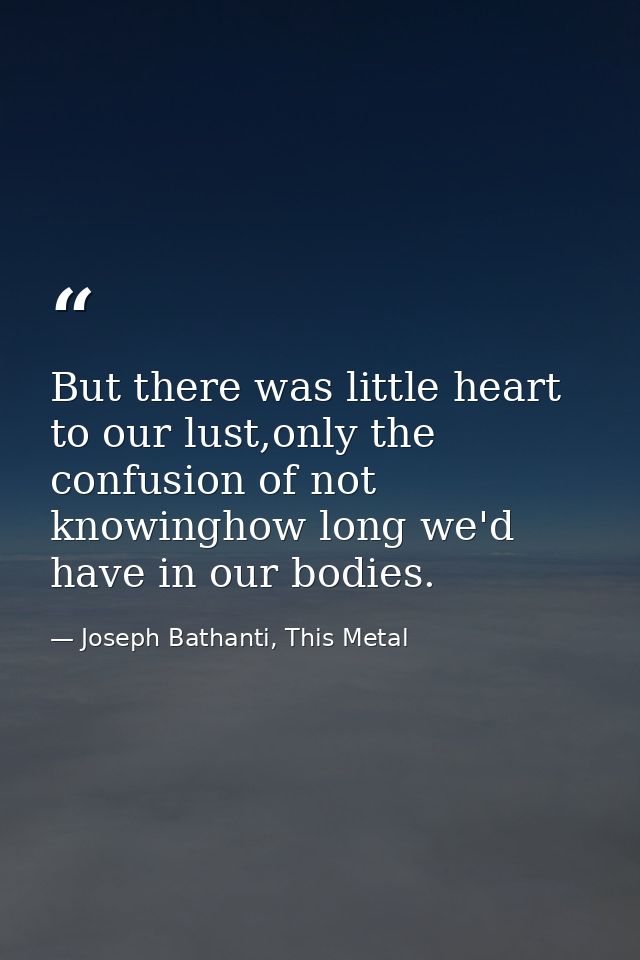 But there was little heart to our lust,only the confusion of not knowinghow long we'd have in our bodies. — Joseph Bathanti, This Metal