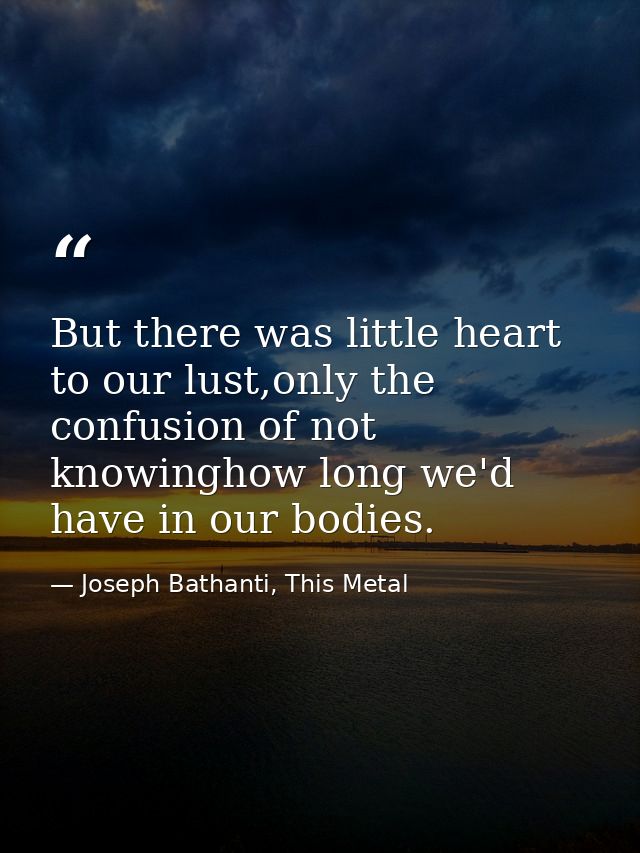 But there was little heart to our lust,only the confusion of not knowinghow long we'd have in our bodies. — Joseph Bathanti, This Metal