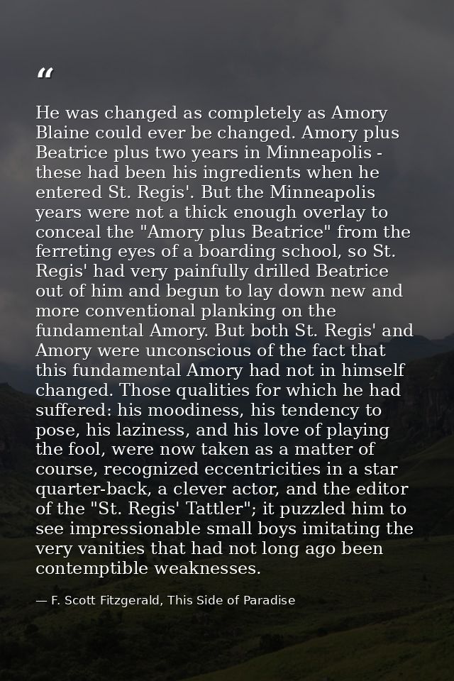 He was changed as completely as Amory Blaine could ever be changed. Amory plus Beatrice plus two years in Minneapolis -  — F. Scott Fitzgerald, This Side of Paradise