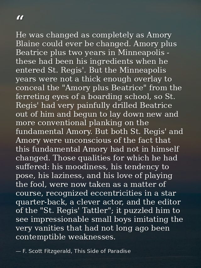 He was changed as completely as Amory Blaine could ever be changed. Amory plus Beatrice plus two years in Minneapolis -  — F. Scott Fitzgerald, This Side of Paradise