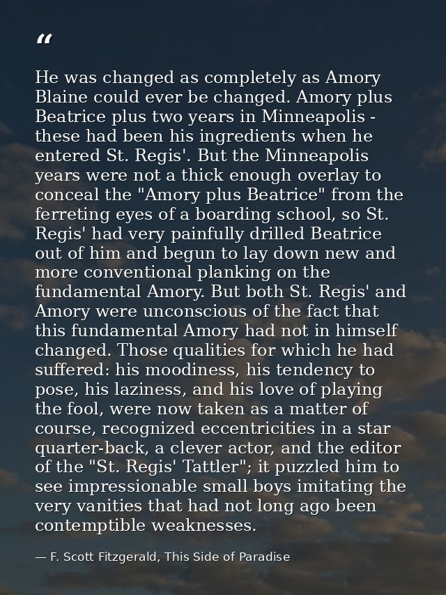 He was changed as completely as Amory Blaine could ever be changed. Amory plus Beatrice plus two years in Minneapolis -  — F. Scott Fitzgerald, This Side of Paradise