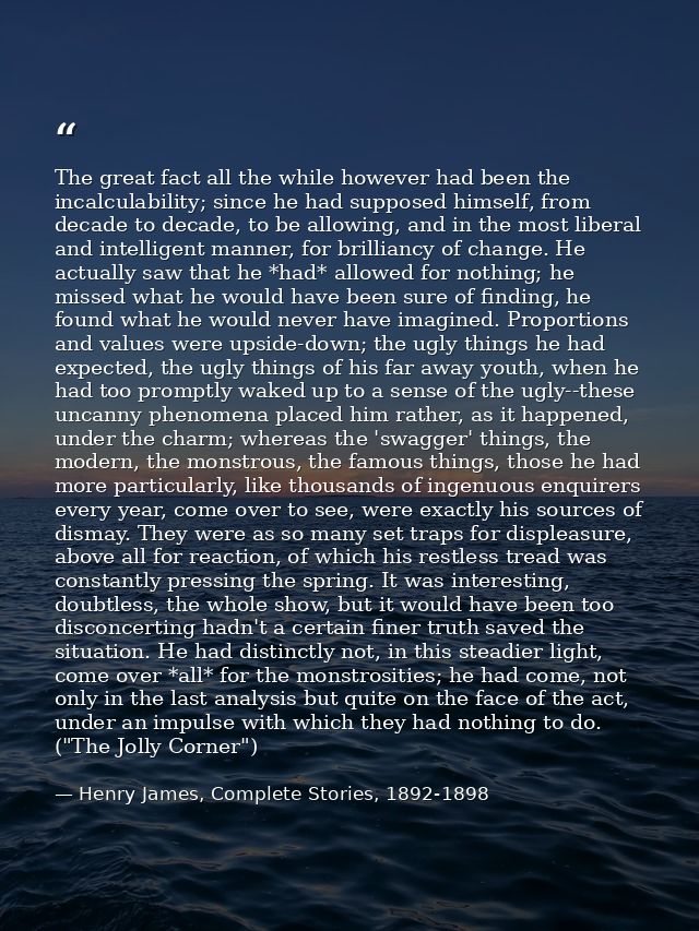 The great fact all the while however had been the incalculability; since he had supposed himself, from decade to decade, — Henry James, Complete Stories, 1892-1898