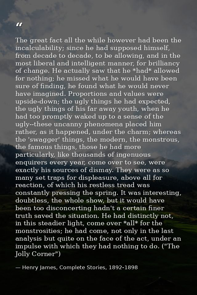 The great fact all the while however had been the incalculability; since he had supposed himself, from decade to decade, — Henry James, Complete Stories, 1892-1898