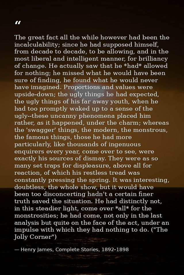 The great fact all the while however had been the incalculability; since he had supposed himself, from decade to decade, — Henry James, Complete Stories, 1892-1898