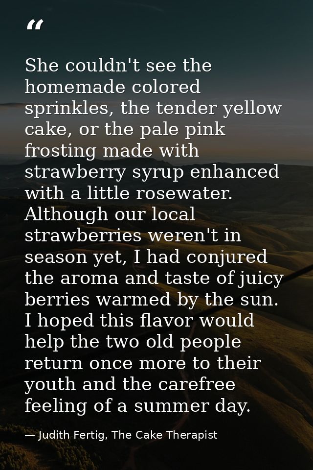 She couldn't see the homemade colored sprinkles, the tender yellow cake, or the pale pink frosting made with strawberry  — Judith Fertig, The Cake Therapist