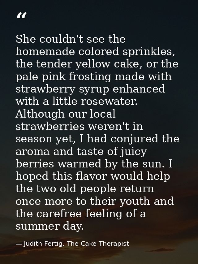 She couldn't see the homemade colored sprinkles, the tender yellow cake, or the pale pink frosting made with strawberry  — Judith Fertig, The Cake Therapist