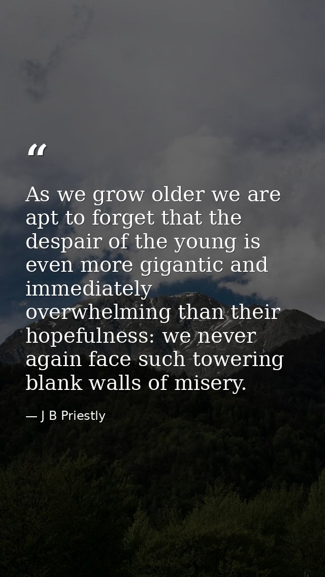 As we grow older we are apt to forget that the despair of the young is even more gigantic and immediately overwhelming t — J B Priestly