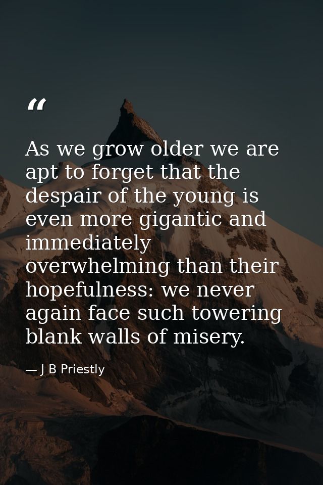 As we grow older we are apt to forget that the despair of the young is even more gigantic and immediately overwhelming t — J B Priestly