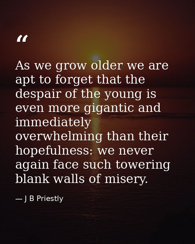 As we grow older we are apt to forget that the despair of the young is even more gigantic and immediately overwhelming t — J B Priestly