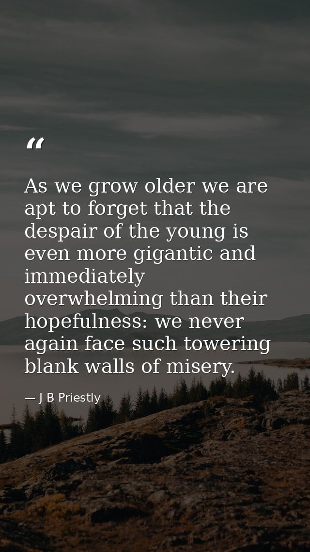 As we grow older we are apt to forget that the despair of the young is even more gigantic and immediately overwhelming t — J B Priestly