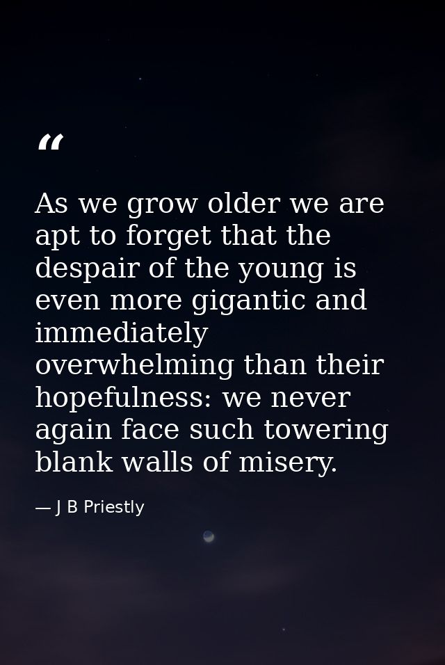 As we grow older we are apt to forget that the despair of the young is even more gigantic and immediately overwhelming t — J B Priestly