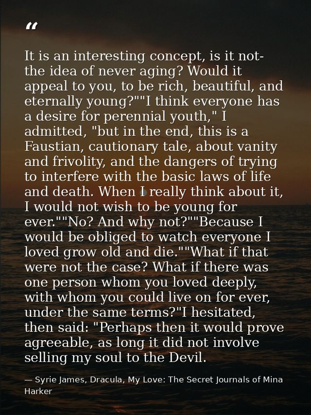 It is an interesting concept, is it not- the idea of never aging? Would it appeal to you, to be rich, beautiful, and ete — Syrie James, Dracula, My Love: The Secret Journals of Mina Harker