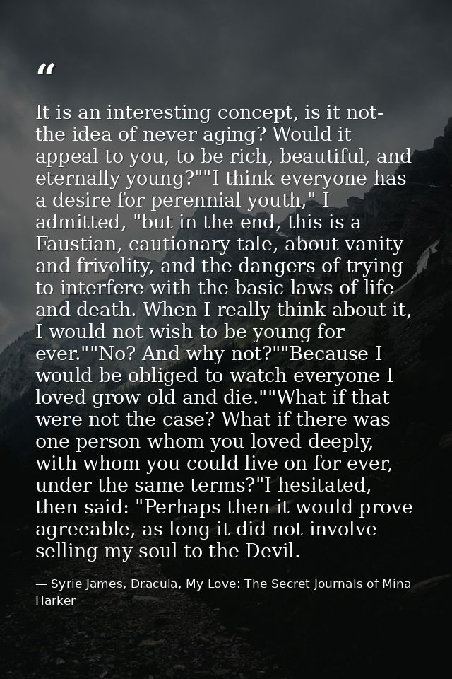 It is an interesting concept, is it not- the idea of never aging? Would it appeal to you, to be rich, beautiful, and ete — Syrie James, Dracula, My Love: The Secret Journals of Mina Harker