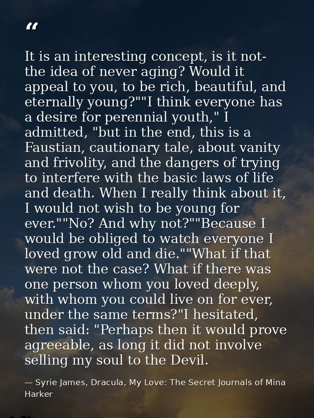 It is an interesting concept, is it not- the idea of never aging? Would it appeal to you, to be rich, beautiful, and ete — Syrie James, Dracula, My Love: The Secret Journals of Mina Harker