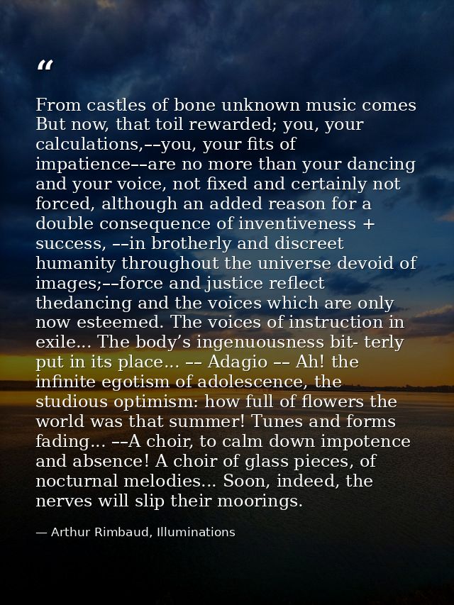 From castles of bone unknown music comes But now, that toil rewarded; you, your calculations,––you, your fits of impatie — Arthur Rimbaud, Illuminations