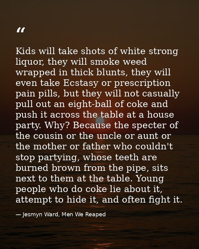 Kids will take shots of white strong liquor, they will smoke weed wrapped in thick blunts, they will even take Ecstasy o — Jesmyn Ward, Men We Reaped