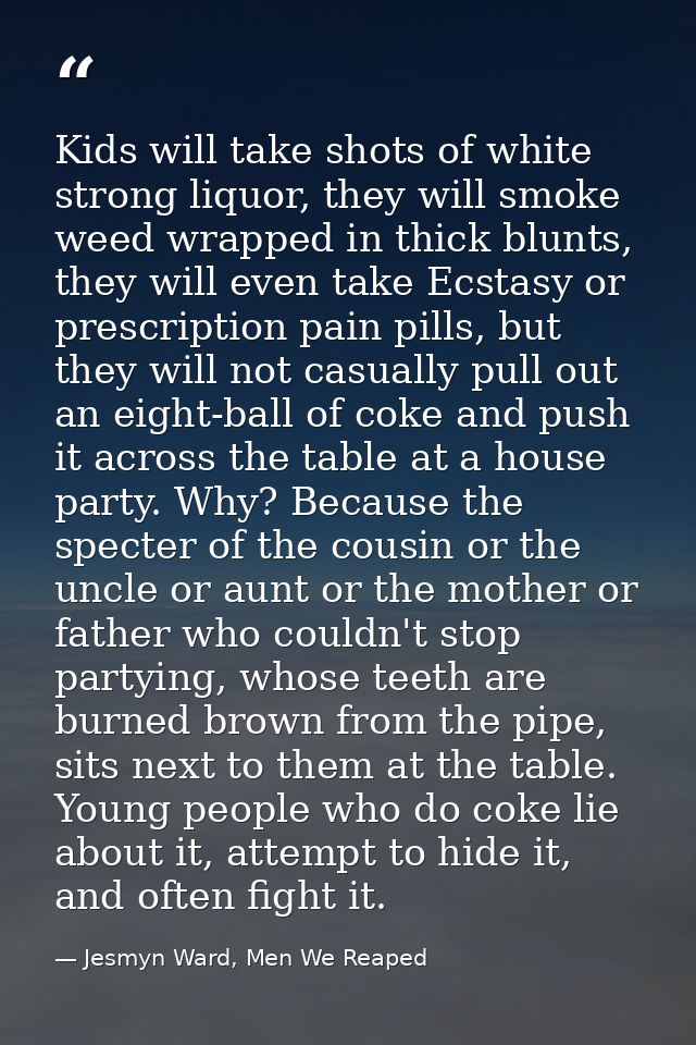 Kids will take shots of white strong liquor, they will smoke weed wrapped in thick blunts, they will even take Ecstasy o — Jesmyn Ward, Men We Reaped