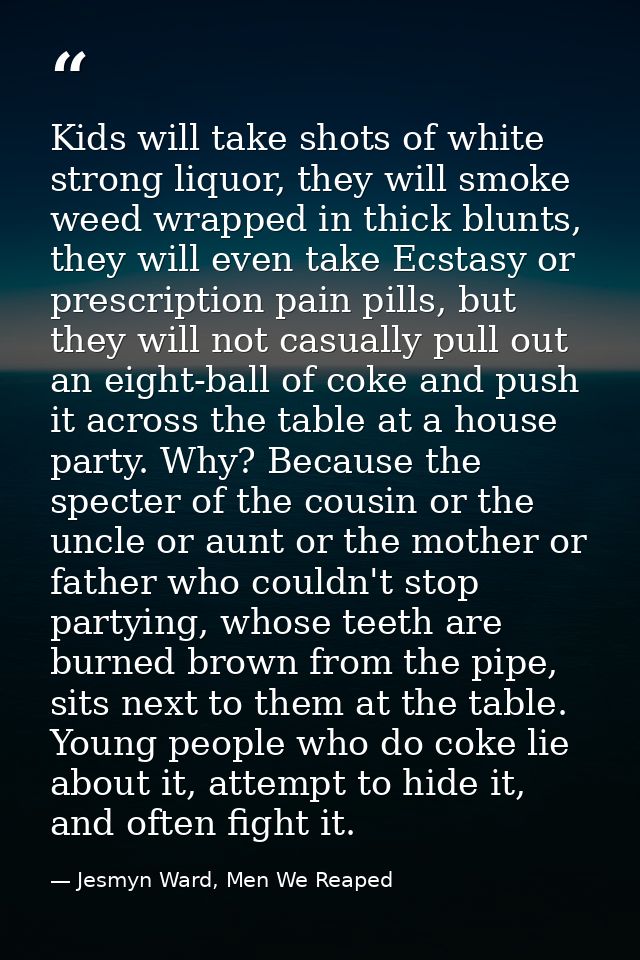 Kids will take shots of white strong liquor, they will smoke weed wrapped in thick blunts, they will even take Ecstasy o — Jesmyn Ward, Men We Reaped