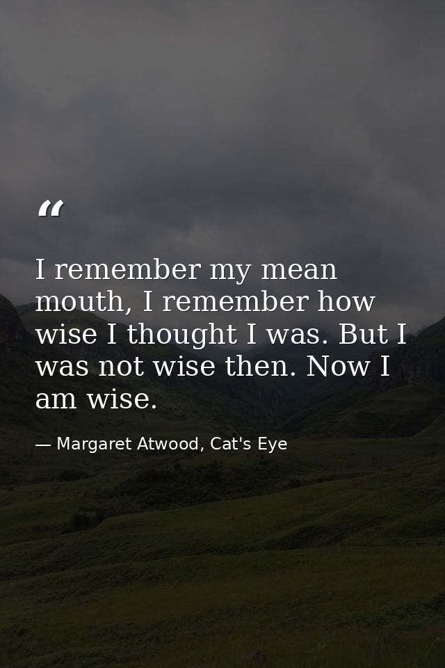 I remember my mean mouth, I remember how wise I thought I was. But I was not wise then. Now I am wise. — Margaret Atwood, Cat's Eye