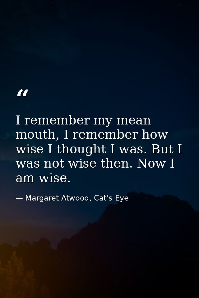 I remember my mean mouth, I remember how wise I thought I was. But I was not wise then. Now I am wise. — Margaret Atwood, Cat's Eye