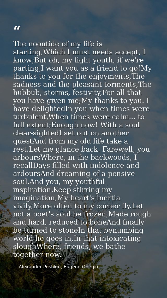 The noontide of my life is starting,Which I must needs accept, I know;But oh, my light youth, if we're parting,I want yo — Alexander Pushkin, Eugene Onegin