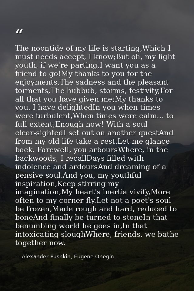 The noontide of my life is starting,Which I must needs accept, I know;But oh, my light youth, if we're parting,I want yo — Alexander Pushkin, Eugene Onegin