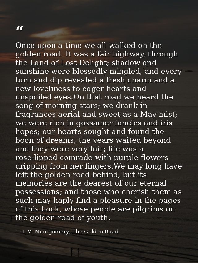 Once upon a time we all walked on the golden road. It was a fair highway, through the Land of Lost Delight; shadow and s — L.M. Montgomery, The Golden Road