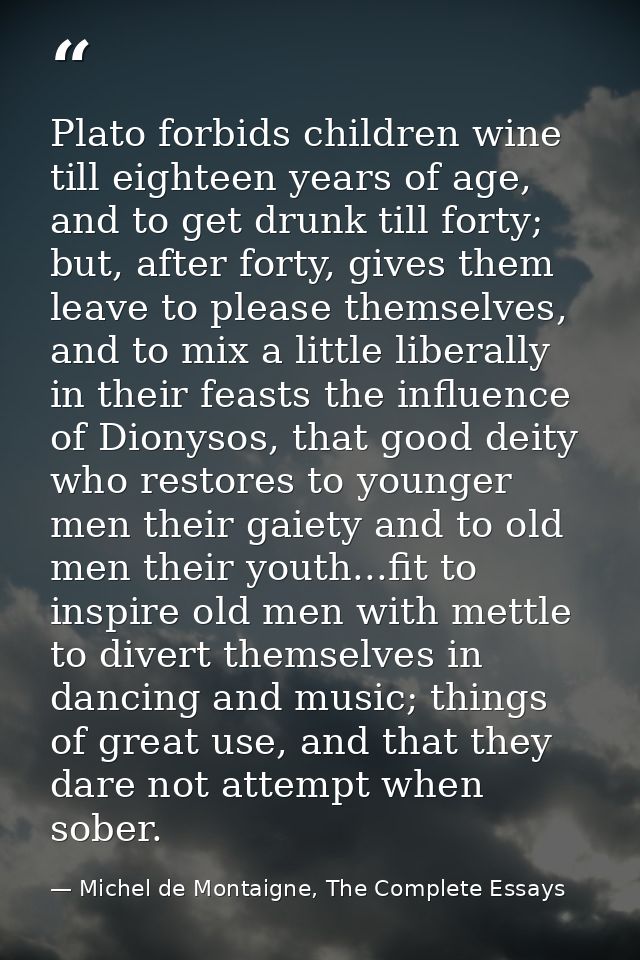 Plato forbids children wine till eighteen years of age, and to get drunk till forty; but, after forty, gives them leave  — Michel de Montaigne, The Complete Essays