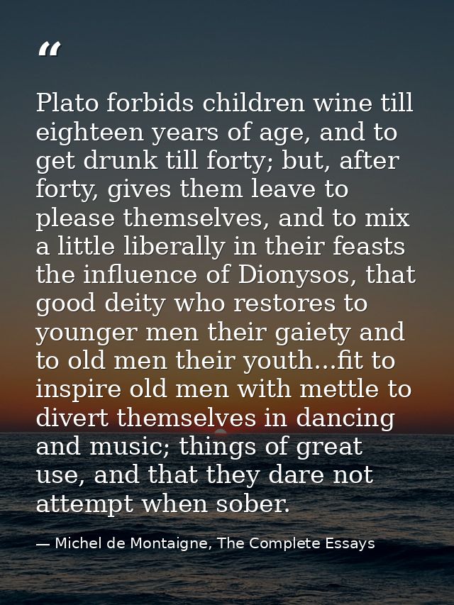 Plato forbids children wine till eighteen years of age, and to get drunk till forty; but, after forty, gives them leave  — Michel de Montaigne, The Complete Essays