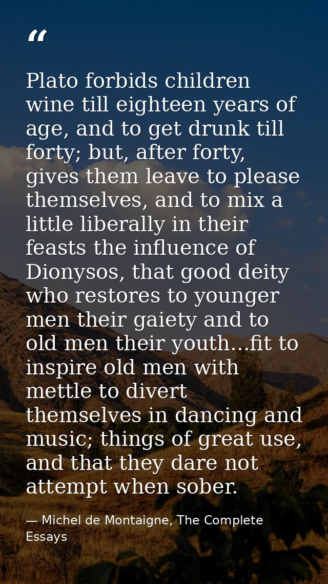 Plato forbids children wine till eighteen years of age, and to get drunk till forty; but, after forty, gives them leave  — Michel de Montaigne, The Complete Essays