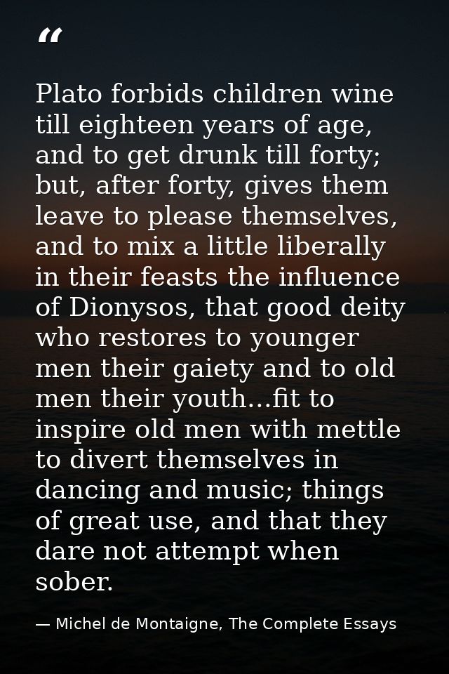 Plato forbids children wine till eighteen years of age, and to get drunk till forty; but, after forty, gives them leave  — Michel de Montaigne, The Complete Essays