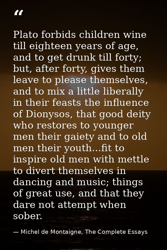 Plato forbids children wine till eighteen years of age, and to get drunk till forty; but, after forty, gives them leave  — Michel de Montaigne, The Complete Essays