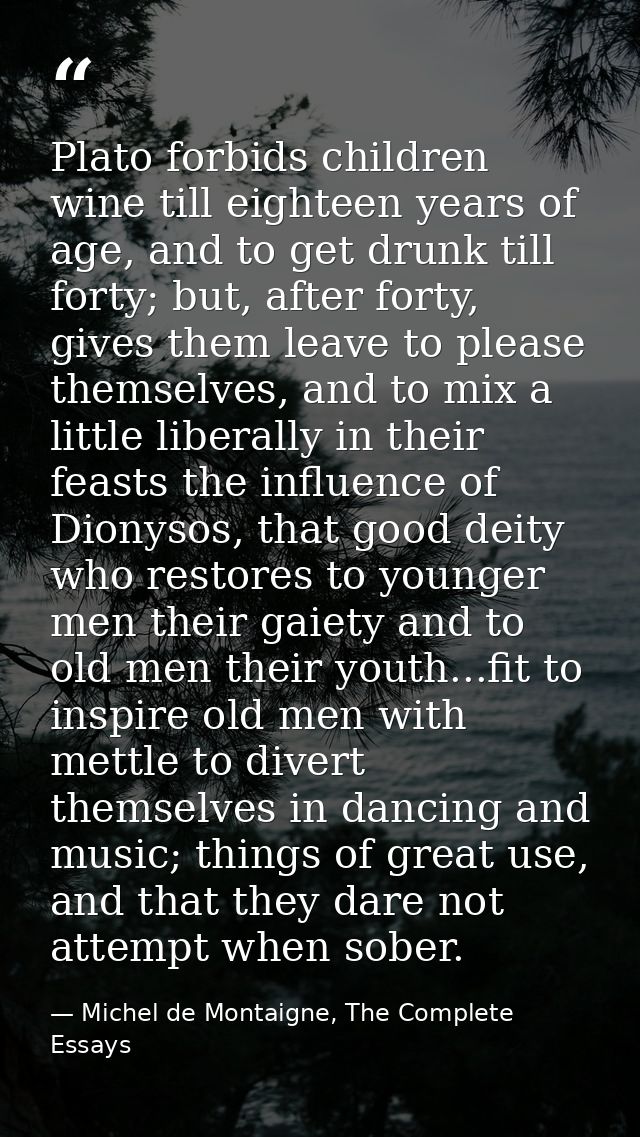 Plato forbids children wine till eighteen years of age, and to get drunk till forty; but, after forty, gives them leave  — Michel de Montaigne, The Complete Essays