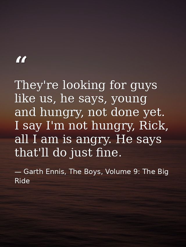 They're looking for guys like us, he says, young and hungry, not done yet. I say I'm not hungry, Rick, all I am is angry — Garth Ennis, The Boys, Volume 9: The Big Ride