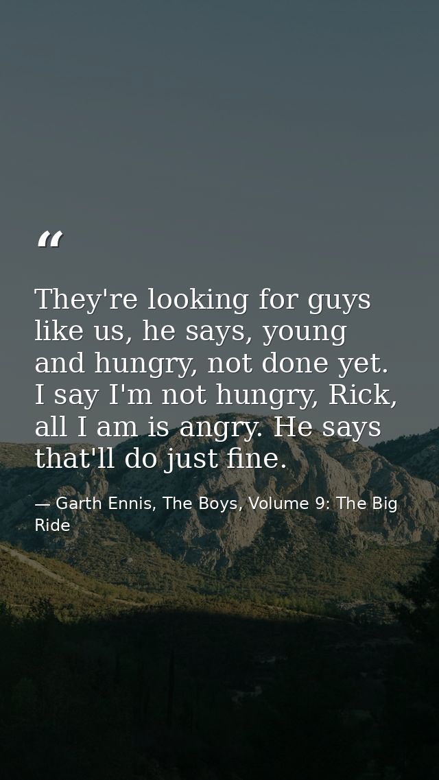They're looking for guys like us, he says, young and hungry, not done yet. I say I'm not hungry, Rick, all I am is angry — Garth Ennis, The Boys, Volume 9: The Big Ride