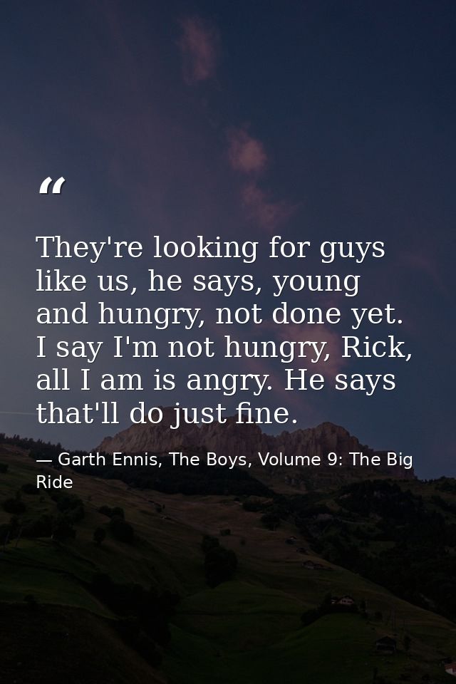 They're looking for guys like us, he says, young and hungry, not done yet. I say I'm not hungry, Rick, all I am is angry — Garth Ennis, The Boys, Volume 9: The Big Ride