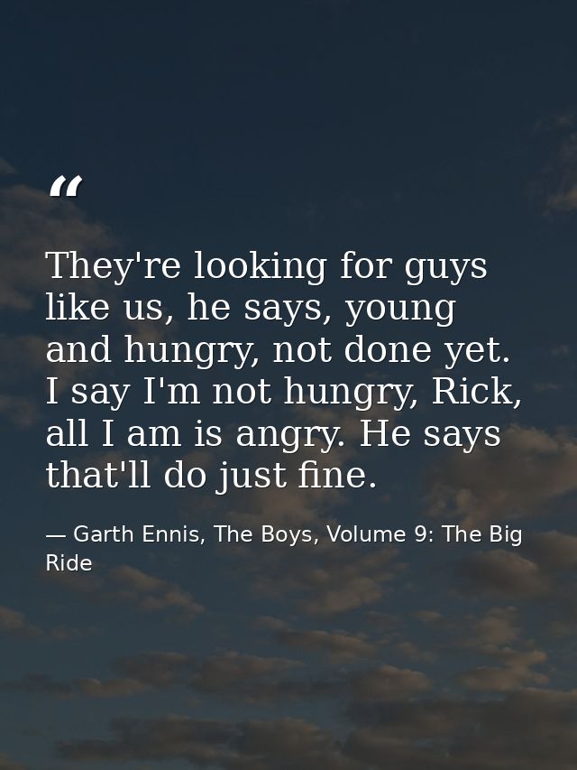 They're looking for guys like us, he says, young and hungry, not done yet. I say I'm not hungry, Rick, all I am is angry — Garth Ennis, The Boys, Volume 9: The Big Ride
