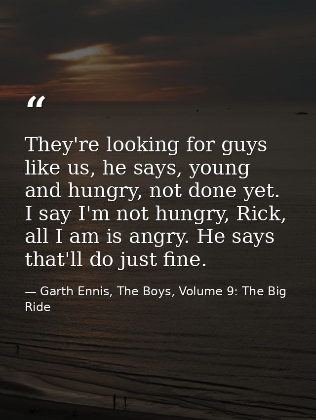 They're looking for guys like us, he says, young and hungry, not done yet. I say I'm not hungry, Rick, all I am is angry — Garth Ennis, The Boys, Volume 9: The Big Ride