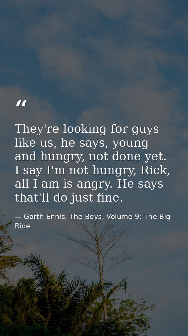They're looking for guys like us, he says, young and hungry, not done yet. I say I'm not hungry, Rick, all I am is angry — Garth Ennis, The Boys, Volume 9: The Big Ride