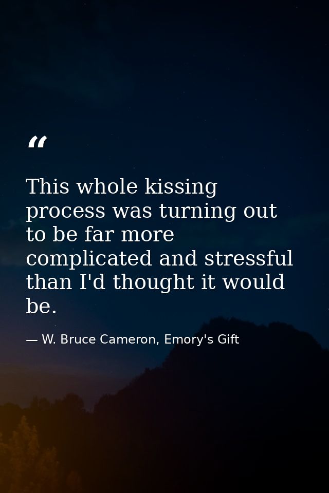 This whole kissing process was turning out to be far more complicated and stressful than I'd thought it would be. — W. Bruce Cameron, Emory's Gift