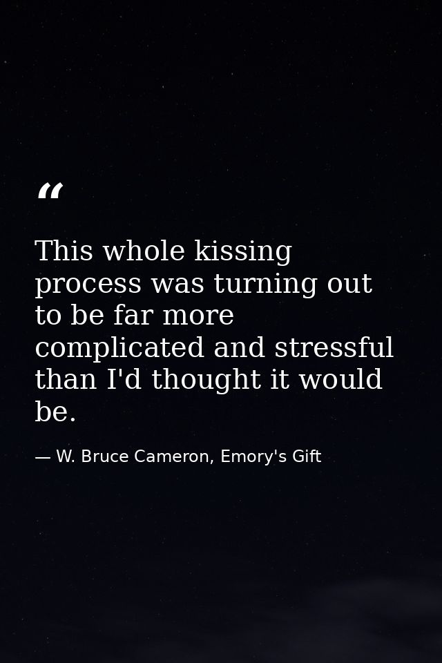 This whole kissing process was turning out to be far more complicated and stressful than I'd thought it would be. — W. Bruce Cameron, Emory's Gift