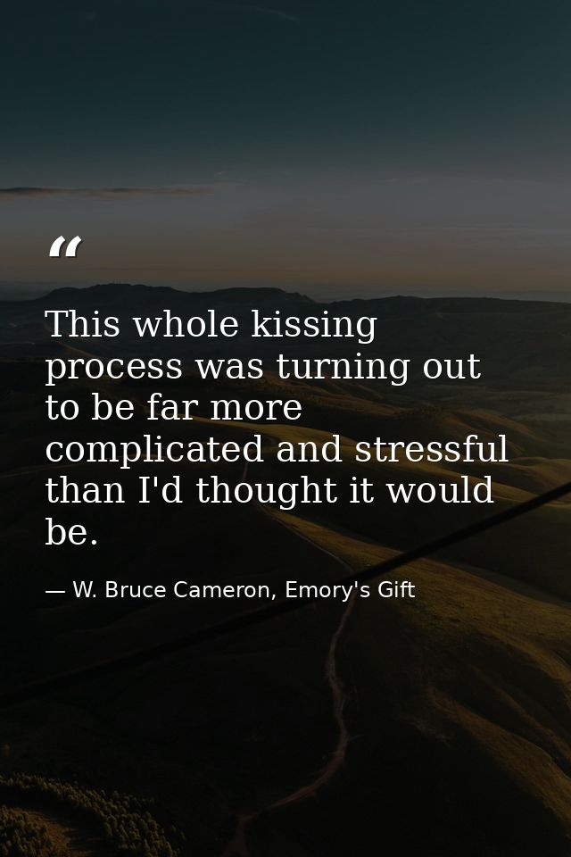 This whole kissing process was turning out to be far more complicated and stressful than I'd thought it would be. — W. Bruce Cameron, Emory's Gift