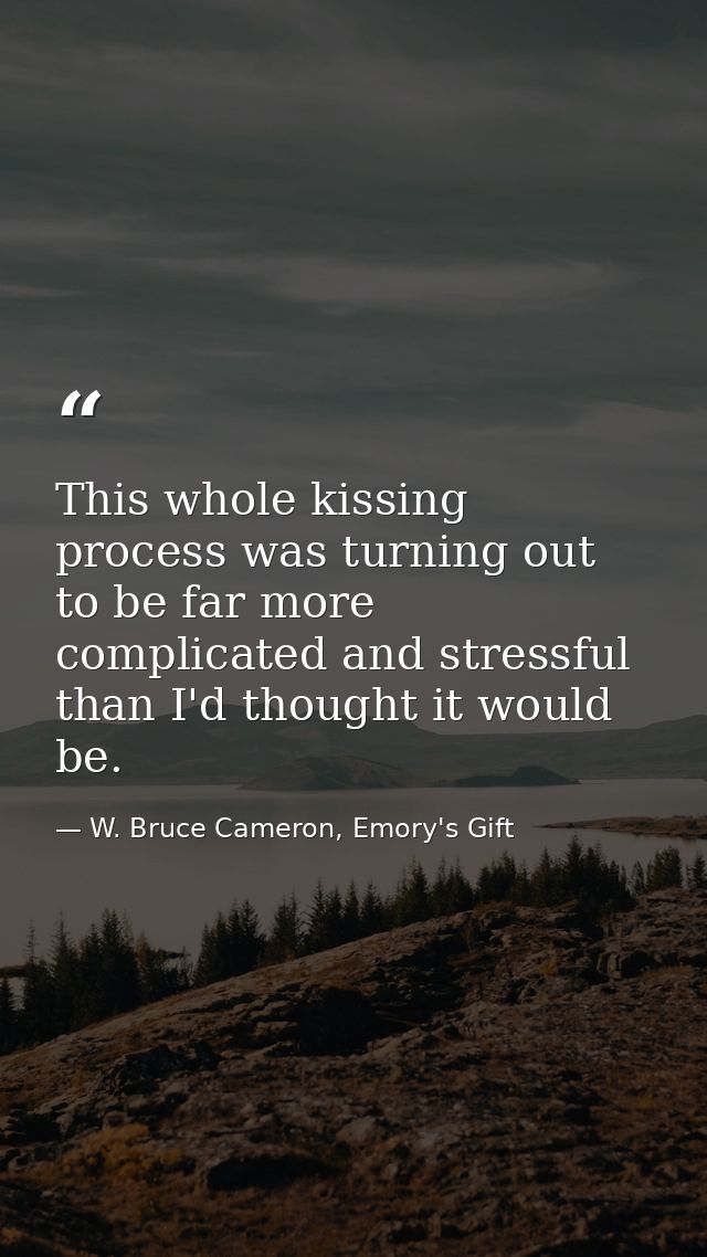 This whole kissing process was turning out to be far more complicated and stressful than I'd thought it would be. — W. Bruce Cameron, Emory's Gift