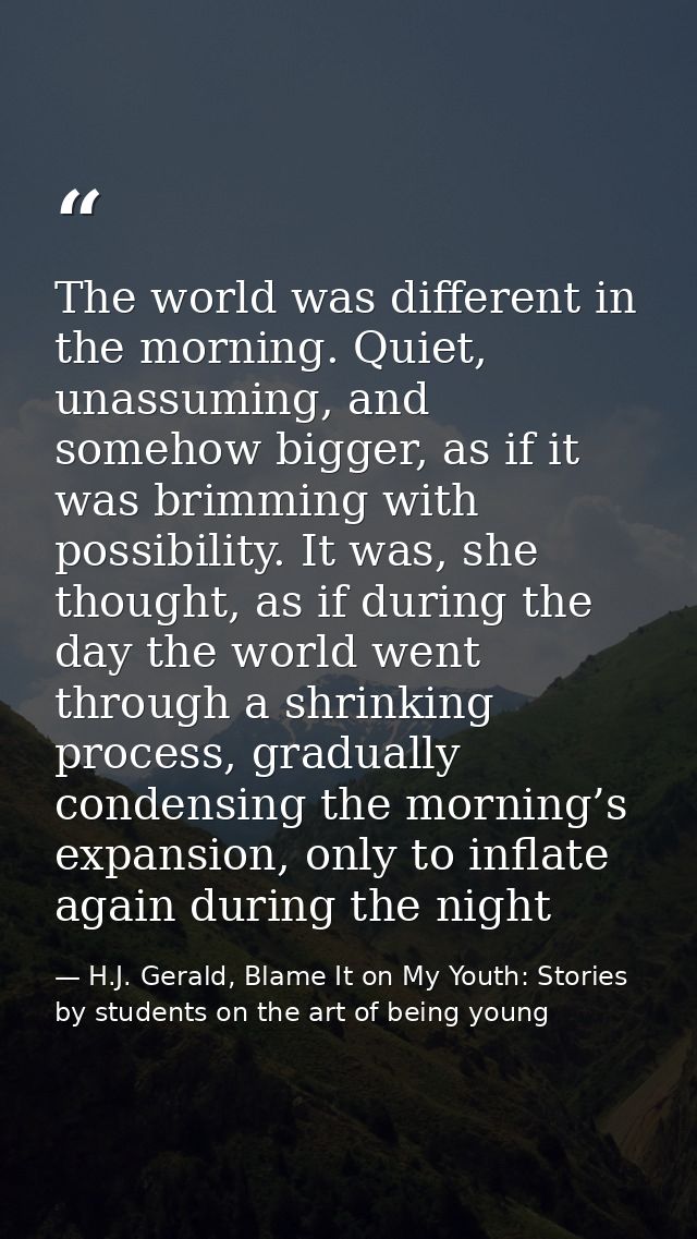 The world was different in the morning. Quiet, unassuming, and somehow bigger, as if it was brimming with possibility. I — H.J. Gerald, Blame It on My Youth: Stories by students on the art of being young