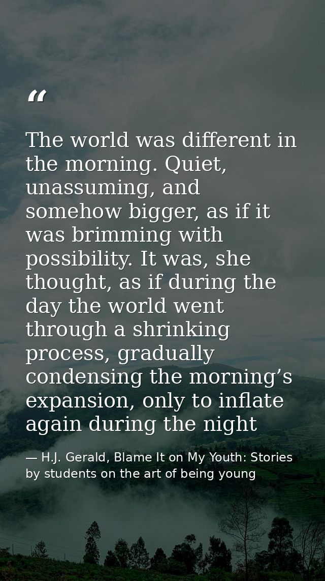 The world was different in the morning. Quiet, unassuming, and somehow bigger, as if it was brimming with possibility. I — H.J. Gerald, Blame It on My Youth: Stories by students on the art of being young
