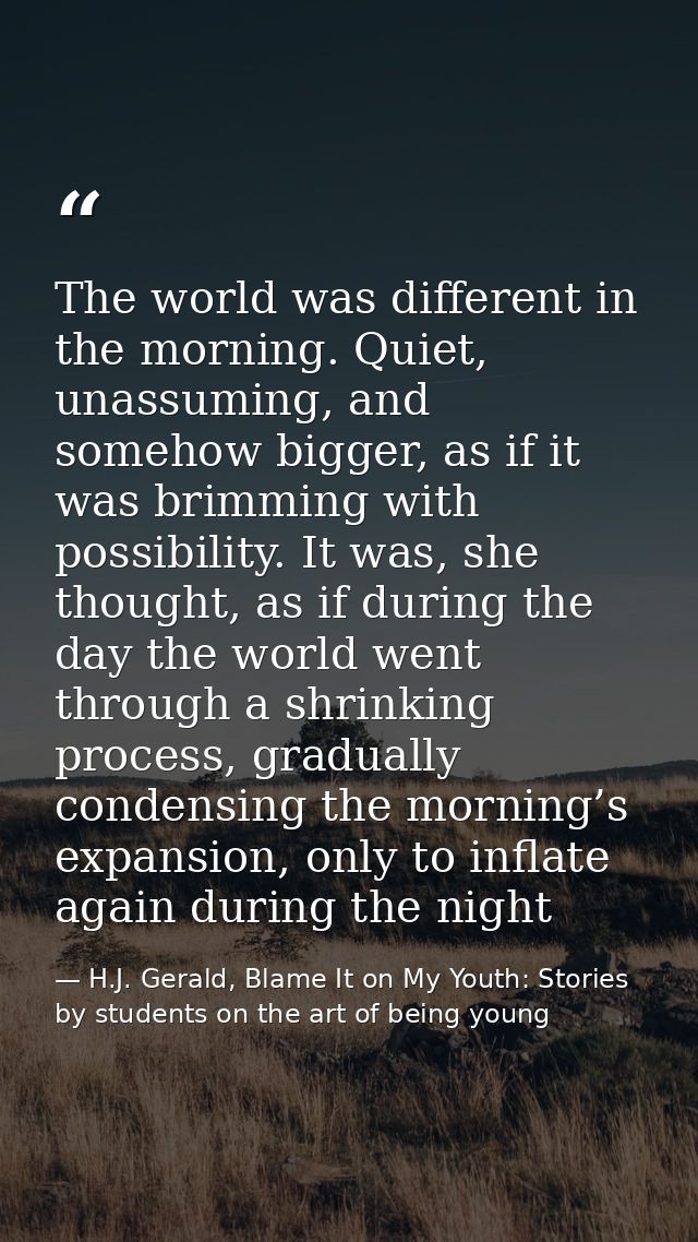The world was different in the morning. Quiet, unassuming, and somehow bigger, as if it was brimming with possibility. I — H.J. Gerald, Blame It on My Youth: Stories by students on the art of being young