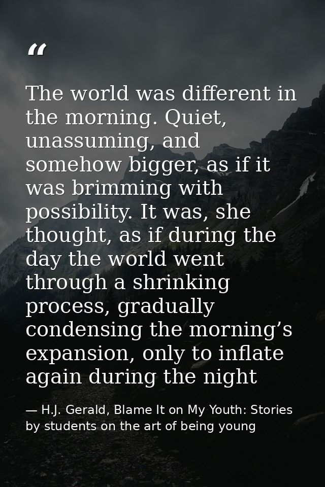 The world was different in the morning. Quiet, unassuming, and somehow bigger, as if it was brimming with possibility. I — H.J. Gerald, Blame It on My Youth: Stories by students on the art of being young