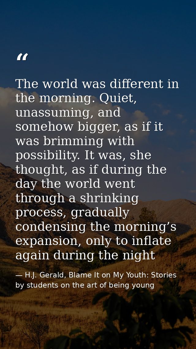 The world was different in the morning. Quiet, unassuming, and somehow bigger, as if it was brimming with possibility. I — H.J. Gerald, Blame It on My Youth: Stories by students on the art of being young