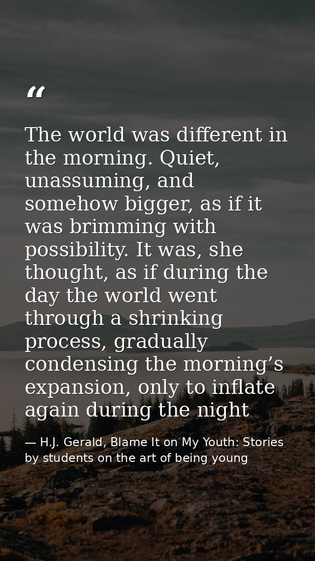 The world was different in the morning. Quiet, unassuming, and somehow bigger, as if it was brimming with possibility. I — H.J. Gerald, Blame It on My Youth: Stories by students on the art of being young
