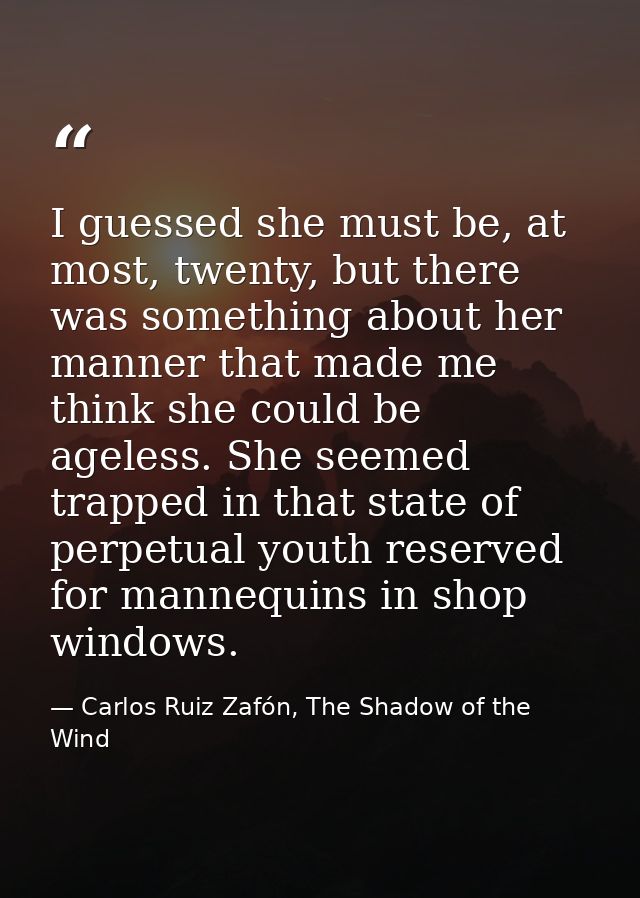 I guessed she must be, at most, twenty, but there was something about her manner that made me think she could be ageless — Carlos Ruiz Zafón, The Shadow of the Wind